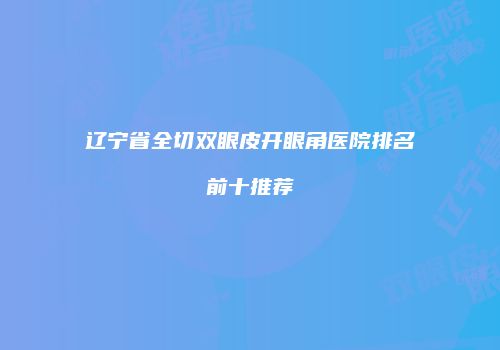 辽宁省全切双眼皮开眼角医院排名前十推荐
