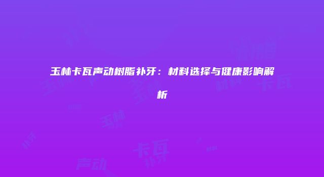 玉林卡瓦声动树脂补牙：材料选择与健康影响解析