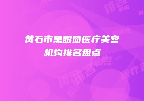 黄石市黑眼圈医疗美容机构排名盘点