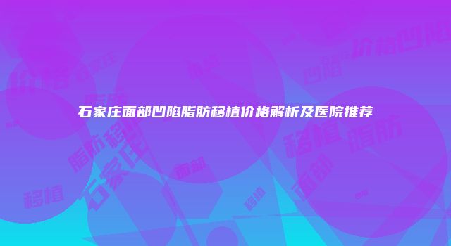 石家庄面部凹陷脂肪移植价格解析及医院推荐