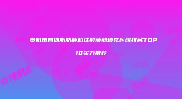 贵阳市自体脂肪颗粒注射额部填充医院排名TOP10实力推荐