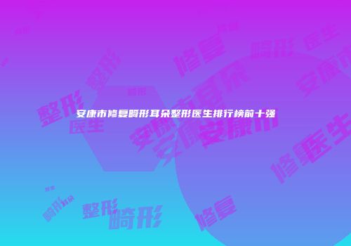 安康市修复畸形耳朵整形医生排行榜前十强
