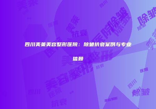 四川美莱美容整形医院：除皱抗衰案例与专业信赖