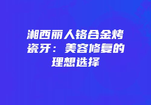 湘西丽人铬合金烤瓷牙：美容修复的理想选择