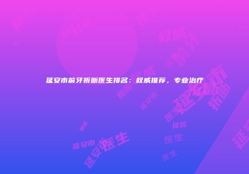 延安市前牙折断医生排名：权威推荐，专业治疗