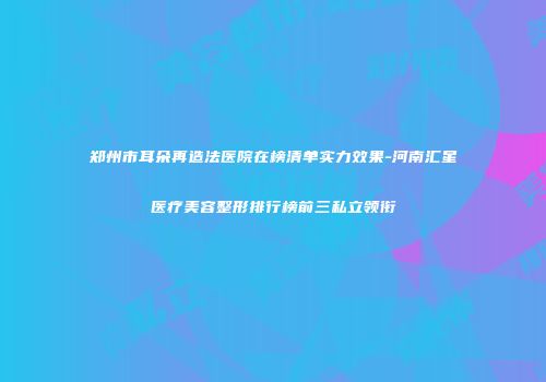郑州市耳朵再造法医院在榜清单实力效果-河南汇星医疗美容整形排行榜前三私立领衔