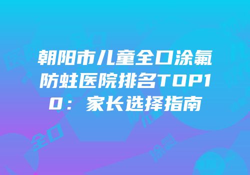 朝阳市儿童全口涂氟防蛀医院排名TOP10：家长选择指南