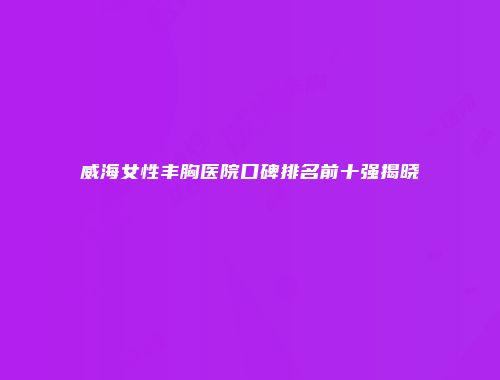 威海女性丰胸医院口碑排名前十强揭晓