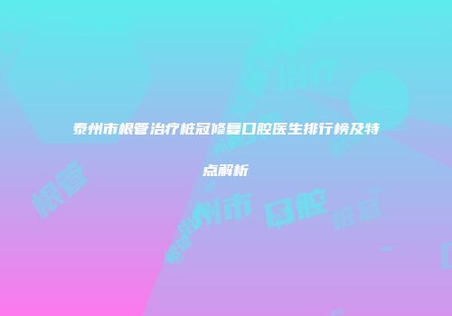 泰州市根管治疗桩冠修复口腔医生排行榜及特点解析