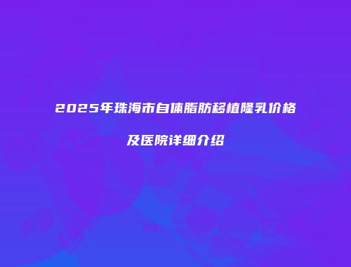 2025年珠海市自体脂肪移植隆乳价格及医院详细介绍