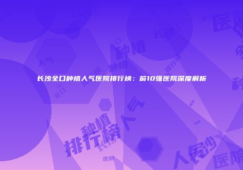 长沙全口种植人气医院排行榜：前10强医院深度解析