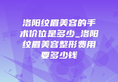 洛阳纹眉美容的手术价位是多少_洛阳纹眉美容整形费用要多少钱
