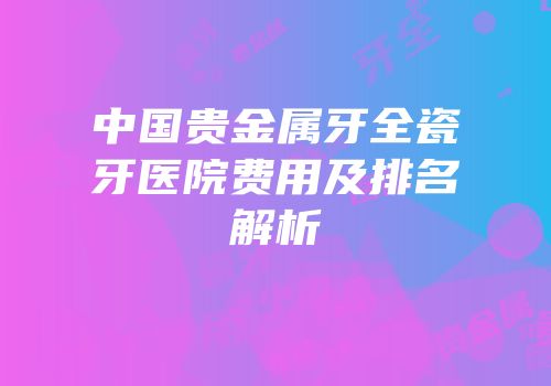 中国贵金属牙全瓷牙医院费用及排名解析