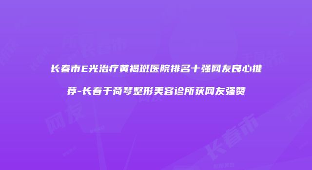 长春市E光治疗黄褐斑医院排名十强网友良心推荐-长春于荷琴整形美容诊所获网友强赞