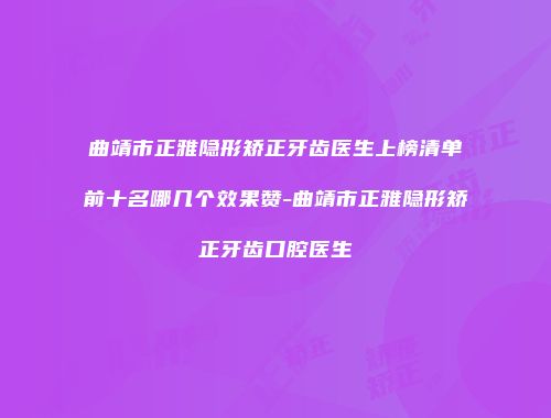 曲靖市正雅隐形矫正牙齿医生上榜清单前十名哪几个效果赞-曲靖市正雅隐形矫正牙齿口腔医生