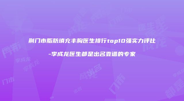 荆门市脂肪填充丰胸医生排行top10强实力评比-李成龙医生都是出名靠谱的专家