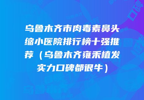 乌鲁木齐市肉毒素鼻头缩小医院排行榜十强推荐（乌鲁木齐雍禾植发实力口碑都很牛）