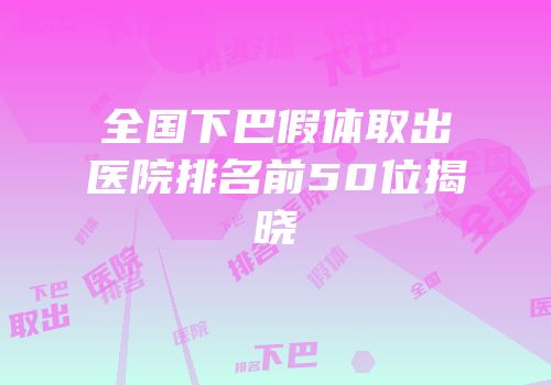 全国下巴假体取出医院排名前50位揭晓
