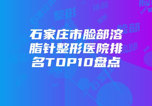 石家庄市脸部溶脂针整形医院排名TOP10盘点