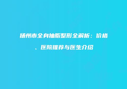 扬州市全身抽脂整形全解析：价格、医院推荐与医生介绍