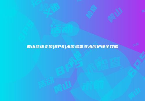 黄山活动义齿(BPS)术前检查与术后护理全攻略