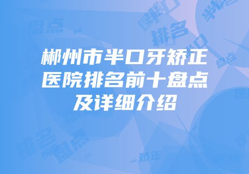 郴州市半口牙矫正医院排名前十盘点及详细介绍