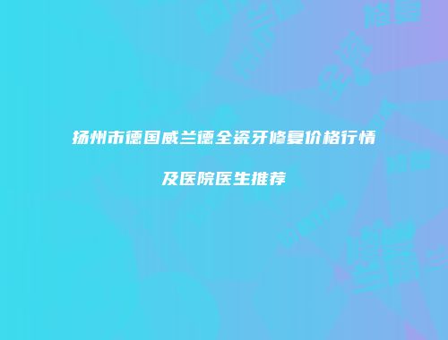 扬州市德国威兰德全瓷牙修复价格行情及医院医生推荐