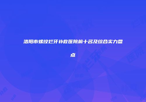 洛阳市螺纹烂牙补救医院前十名及综合实力盘点