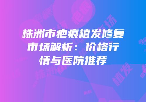 株洲市疤痕植发修复市场解析：价格行情与医院推荐