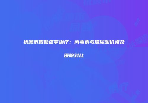 抚顺市眼睑痉挛治疗：肉毒素与玻尿酸价格及医院对比