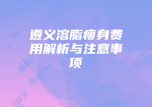 遵义溶脂瘦身费用解析与注意事项