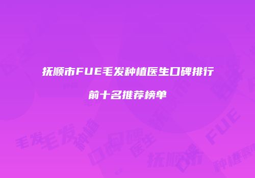 抚顺市FUE毛发种植医生口碑排行前十名推荐榜单