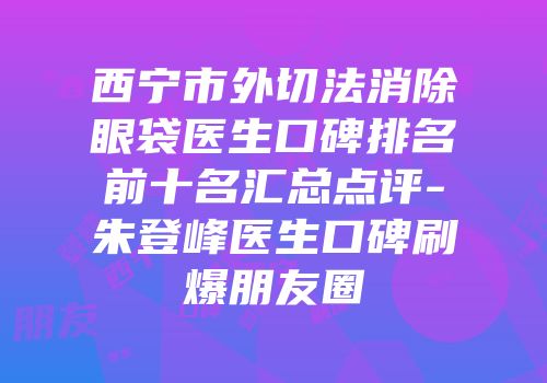 西宁市外切法消除眼袋医生口碑排名前十名汇总点评-朱登峰医生口碑刷爆朋友圈