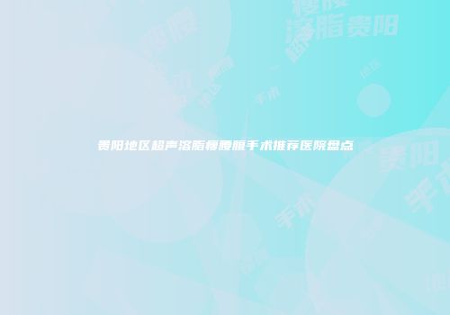 贵阳地区超声溶脂瘦腰腹手术推荐医院盘点
