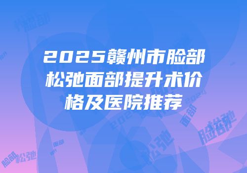 2025赣州市脸部松弛面部提升术价格及医院推荐
