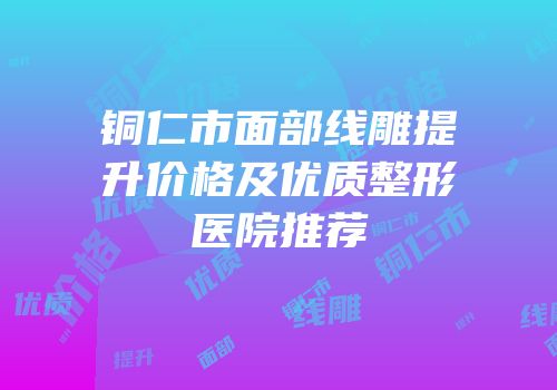 铜仁市面部线雕提升价格及优质整形医院推荐