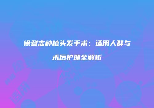 徐登志种植头发手术：适用人群与术后护理全解析