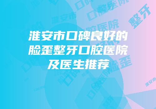 淮安市口碑良好的脸歪整牙口腔医院及医生推荐