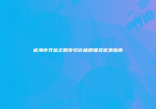 威海市牙齿正畸牵引价格明细及优惠指南