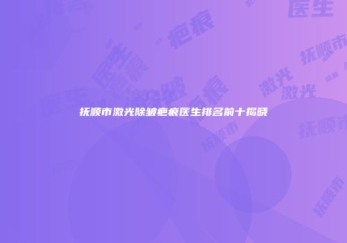 抚顺市激光除皱疤痕医生排名前十揭晓