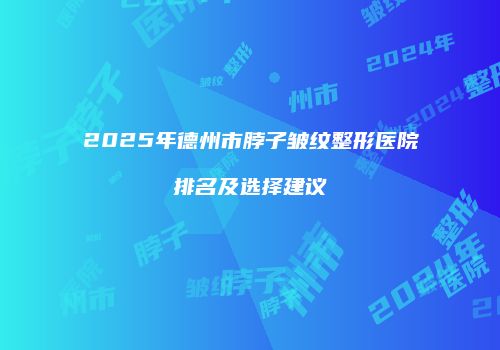 2025年德州市脖子皱纹整形医院排名及选择建议