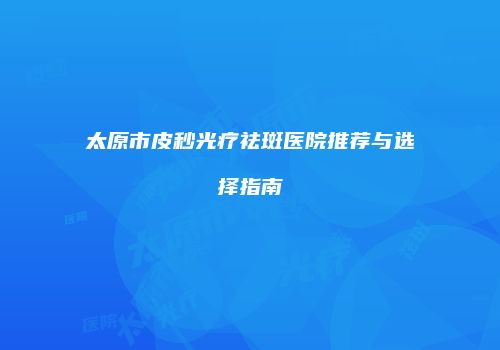 太原市皮秒光疗祛斑医院推荐与选择指南
