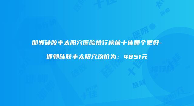 邯郸硅胶丰太阳穴医院排行榜前十佳哪个更好-邯郸硅胶丰太阳穴均价为：4851元