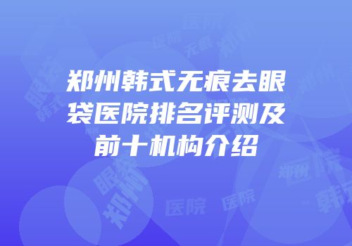 郑州韩式无痕去眼袋医院排名评测及前十机构介绍