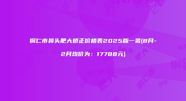 铜仁市鼻头肥大矫正价格表2025版一览(8月-2月均价为：17788元)