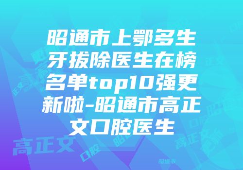 昭通市上鄂多生牙拔除医生在榜名单top10强更新啦-昭通市高正文口腔医生