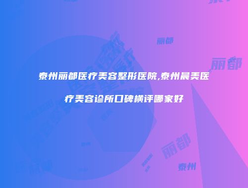 泰州丽都医疗美容整形医院,泰州晨美医疗美容诊所口碑横评哪家好