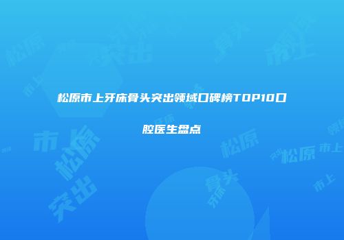 松原市上牙床骨头突出领域口碑榜TOP10口腔医生盘点