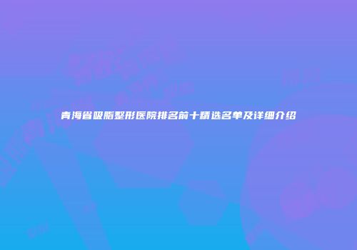 青海省吸脂整形医院排名前十精选名单及详细介绍