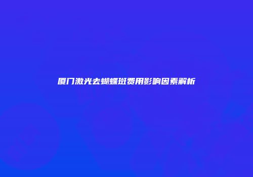 厦门激光去蝴蝶斑费用影响因素解析